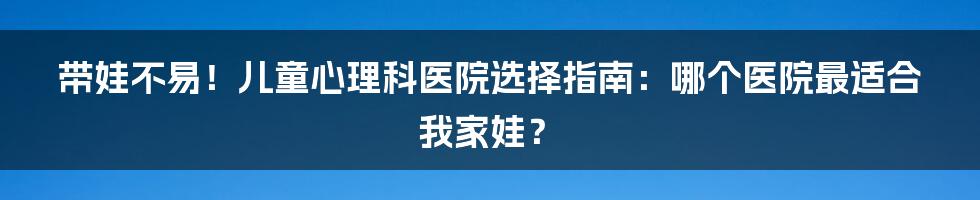 带娃不易!儿童心理科医院选择指南:哪个医院最适合我家娃?