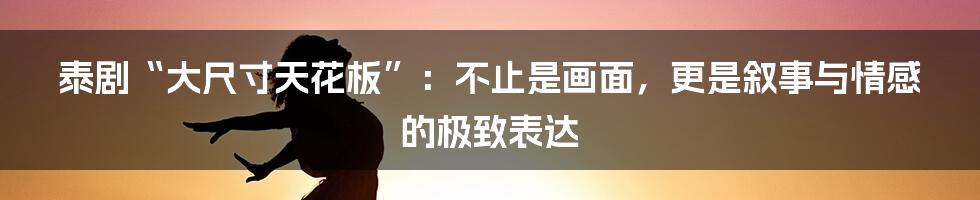 泰剧“大尺寸天花板”：不止是画面，更是叙事与情感的极致表达