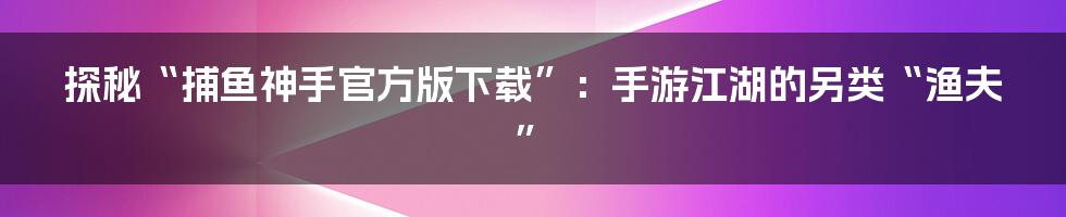 探秘“捕鱼神手官方版下载”:手游江湖的另类“渔夫”