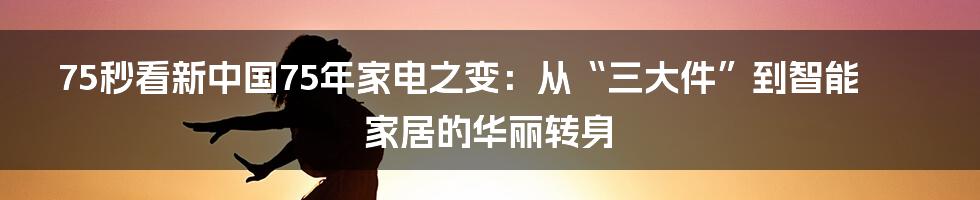 75秒看新中国75年家电之变:从“三大件”到智能家居的华丽转身
