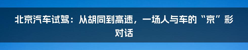 北京汽车试驾：从胡同到高速，一场人与车的“京”彩对话