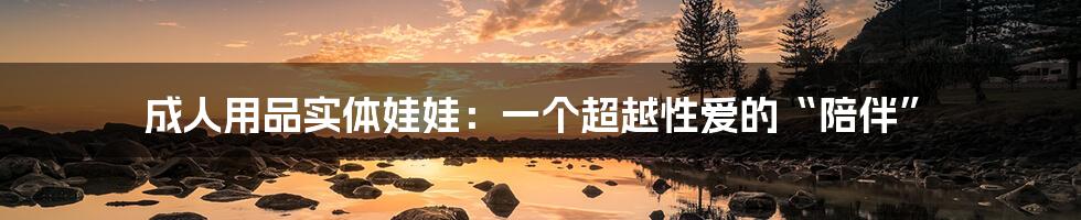 成人用品实体娃娃:一个超越性爱的“陪伴”