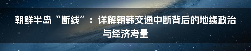 朝鲜半岛“断线”:详解朝韩交通中断背后的地缘政治与经济考量