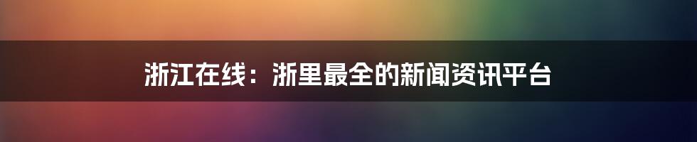 浙江在线:浙里最全的新闻资讯平台
