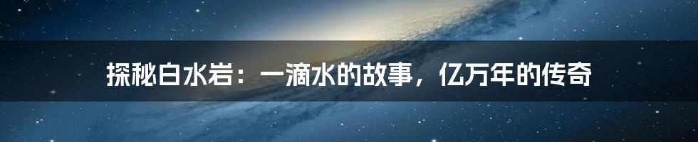 探秘白水岩:一滴水的故事,亿万年的传奇