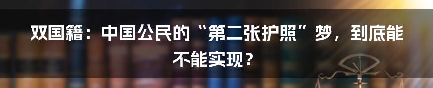 双国籍:中国公民的“第二张护照”梦,到底能不能实现?