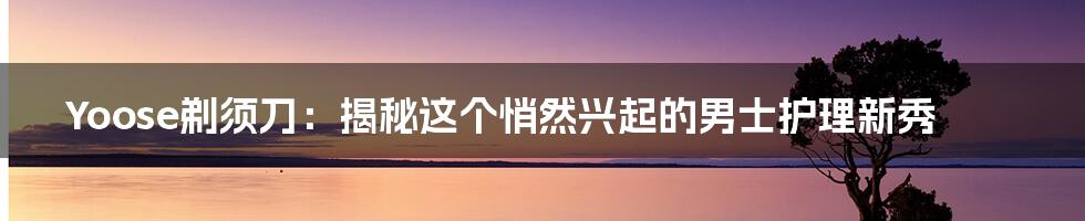 Yoose剃须刀:揭秘这个悄然兴起的男士护理新秀
