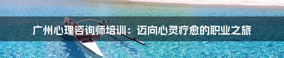 广州心理咨询师培训：迈向心灵疗愈的职业之旅