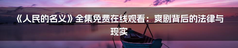 《人民的名义》全集免费在线观看:爽剧背后的法律与现实
