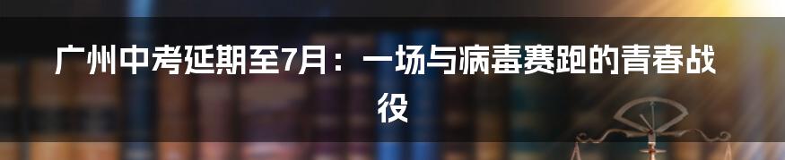 广州中考延期至7月:一场与病毒赛跑的青春战役