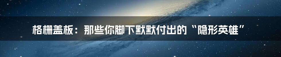 格栅盖板:那些你脚下默默付出的“隐形英雄”