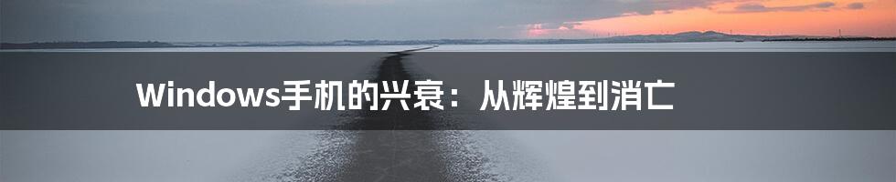 Windows手机的兴衰:从辉煌到消亡