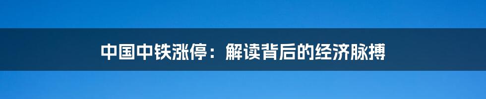 中国中铁涨停:解读背后的经济脉搏