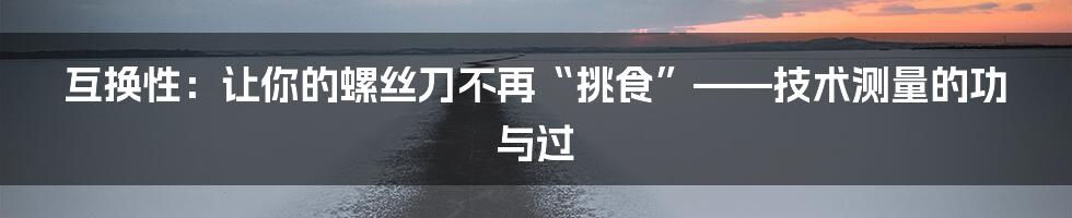 互换性:让你的螺丝刀不再“挑食”——技术测量的功与过