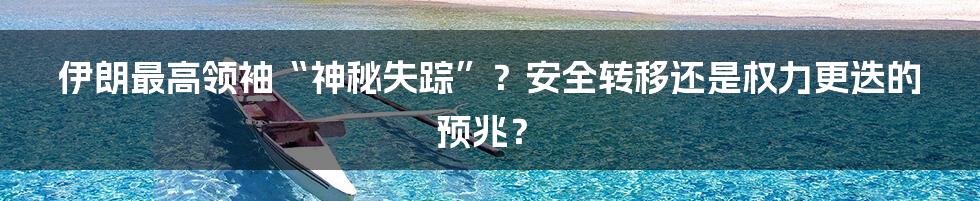 伊朗最高领袖“神秘失踪”？安全转移还是权力更迭的预兆？