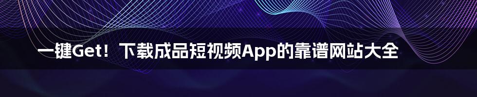 一键Get！下载成品短视频App的靠谱网站大全