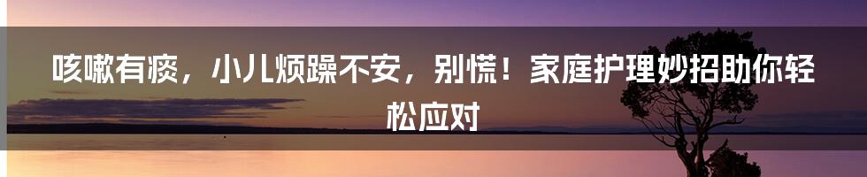 咳嗽有痰，小儿烦躁不安，别慌！家庭护理妙招助你轻松应对