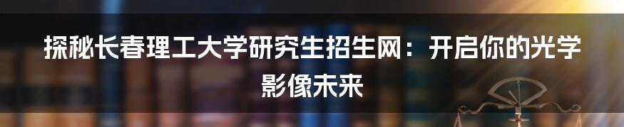 探秘长春理工大学研究生招生网:开启你的光学影像未来