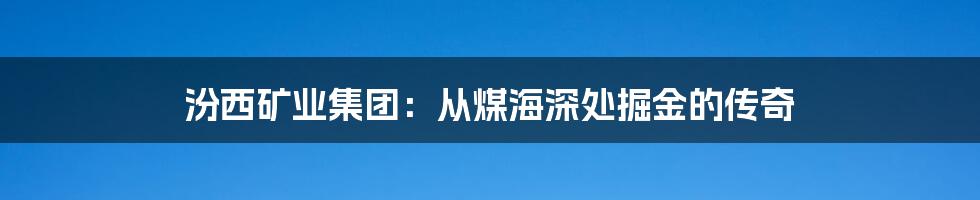汾西矿业集团:从煤海深处掘金的传奇