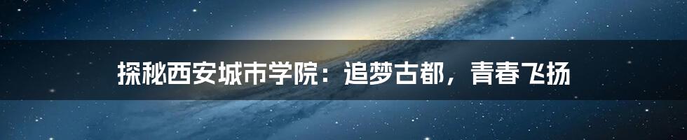 探秘西安城市学院:追梦古都,青春飞扬