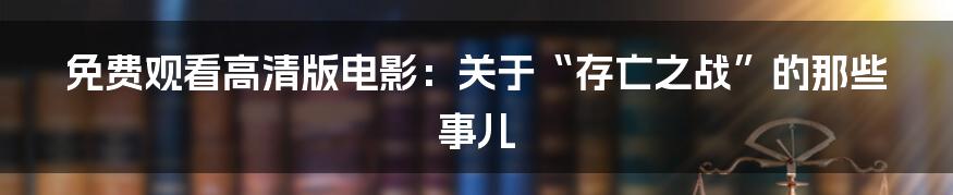 免费观看高清版电影：关于“存亡之战”的那些事儿