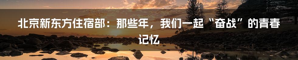 北京新东方住宿部：那些年，我们一起“奋战”的青春记忆