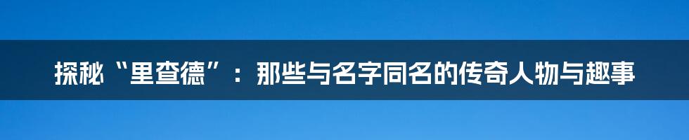 探秘“里查德”:那些与名字同名的传奇人物与趣事