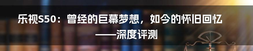 乐视S50:曾经的巨幕梦想,如今的怀旧回忆——深度评测