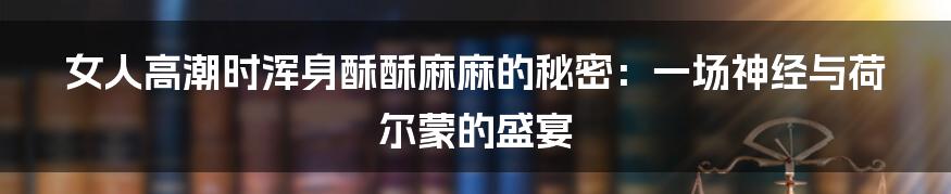 女人高潮时浑身酥酥麻麻的秘密:一场神经与荷尔蒙的盛宴