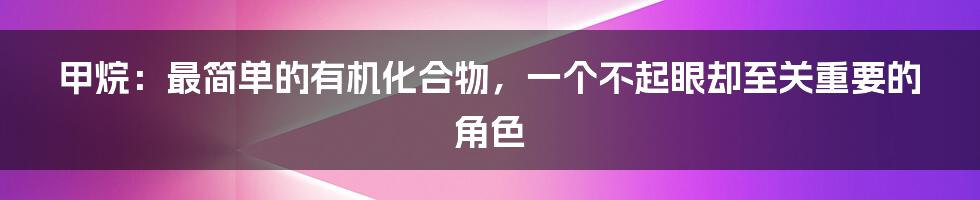 甲烷:最简单的有机化合物,一个不起眼却至关重要的角色