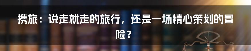 携旅:说走就走的旅行,还是一场精心策划的冒险?