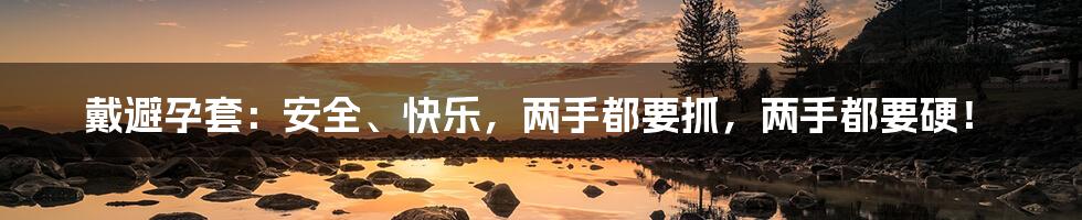 戴避孕套:安全、快乐,两手都要抓,两手都要硬!