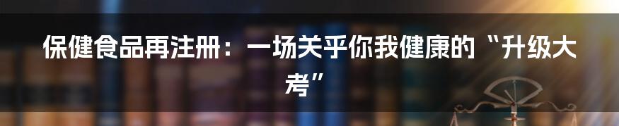 保健食品再注册：一场关乎你我健康的“升级大考”