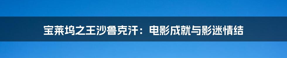 宝莱坞之王沙鲁克汗：电影成就与影迷情结