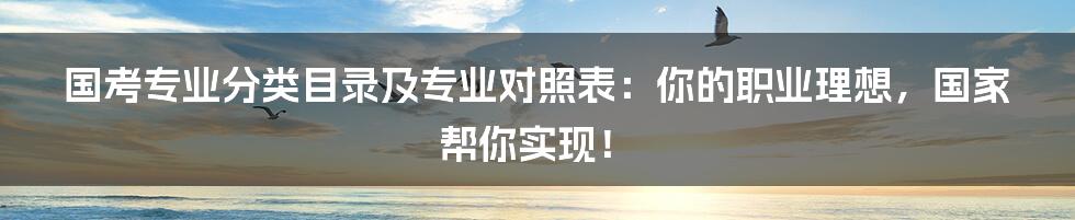 国考专业分类目录及专业对照表:你的职业理想,国家帮你实现!