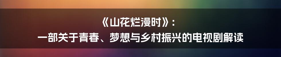 《山花烂漫时》: 一部关于青春、梦想与乡村振兴的电视剧解读