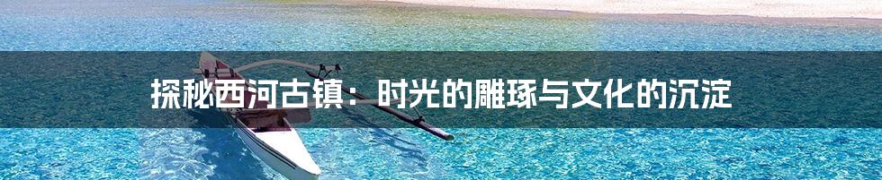 探秘西河古镇:时光的雕琢与文化的沉淀
