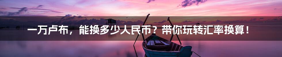一万卢布,能换多少人民币?带你玩转汇率换算!