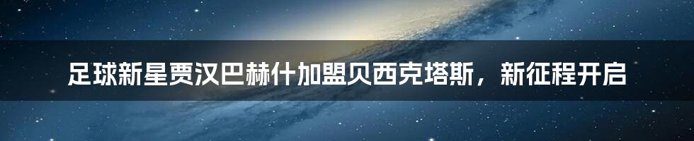 足球新星贾汉巴赫什加盟贝西克塔斯,新征程开启