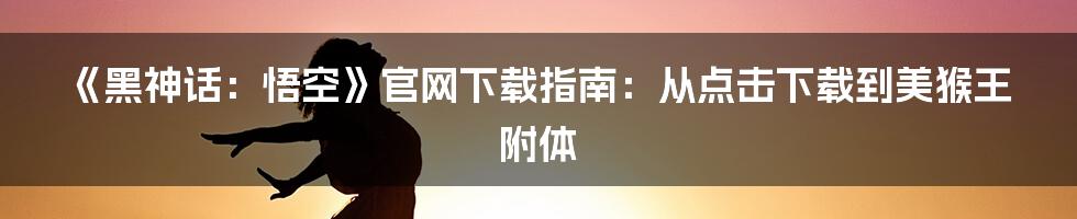 《黑神话:悟空》官网下载指南:从点击下载到美猴王附体