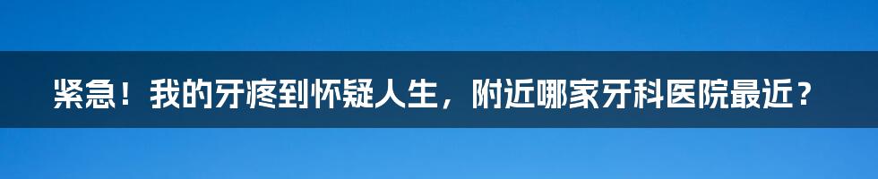 紧急！我的牙疼到怀疑人生，附近哪家牙科医院最近？