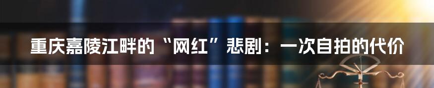 重庆嘉陵江畔的“网红”悲剧:一次自拍的代价