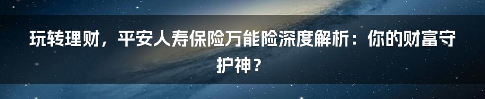 玩转理财，平安人寿保险万能险深度解析：你的财富守护神？