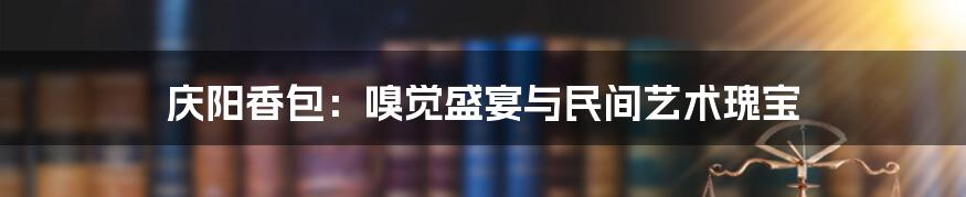庆阳香包：嗅觉盛宴与民间艺术瑰宝