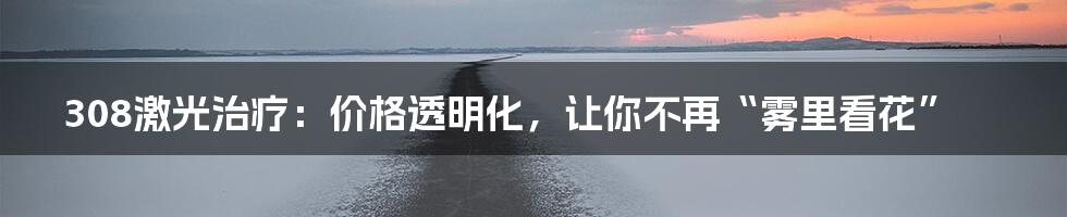 308激光治疗:价格透明化,让你不再“雾里看花”