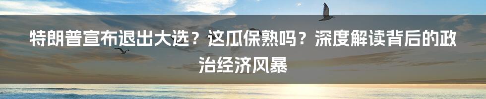 特朗普宣布退出大选?这瓜保熟吗?深度解读背后的政治经济风暴