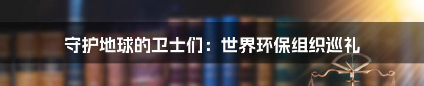 守护地球的卫士们:世界环保组织巡礼