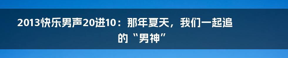 2013快乐男声20进10：那年夏天，我们一起追的“男神”