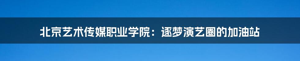 北京艺术传媒职业学院:逐梦演艺圈的加油站