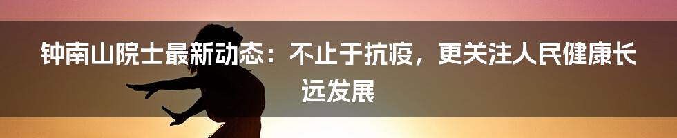 钟南山院士最新动态:不止于抗疫,更关注人民健康长远发展